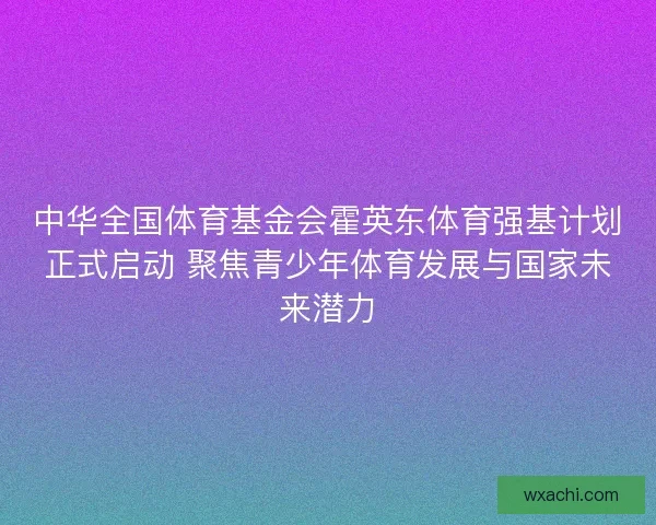中华全国体育基金会霍英东体育强基计划正式启动 聚焦青少年体育发展与国家未来潜力