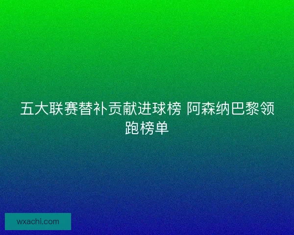 五大联赛替补贡献进球榜 阿森纳巴黎领跑榜单
