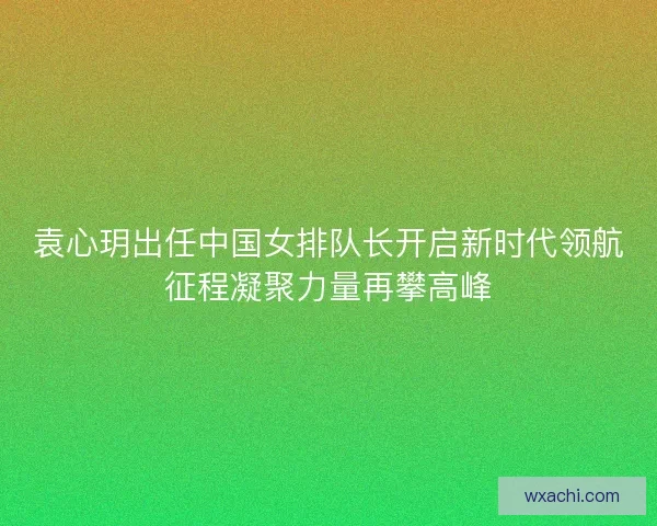 袁心玥出任中国女排队长开启新时代领航征程凝聚力量再攀高峰