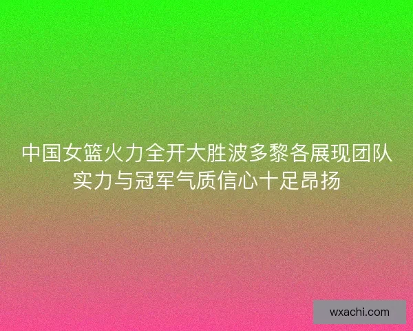 中国女篮火力全开大胜波多黎各展现团队实力与冠军气质信心十足昂扬