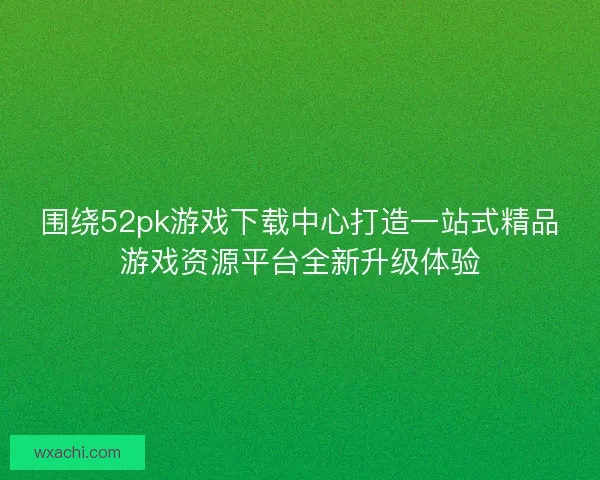 围绕52pk游戏下载中心打造一站式精品游戏资源平台全新升级体验