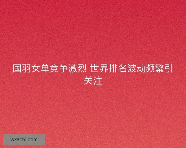 国羽女单竞争激烈 世界排名波动频繁引关注
